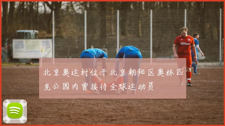 北京奥运村位于北京朝阳区奥林匹克公园内曾接待全球运动员
