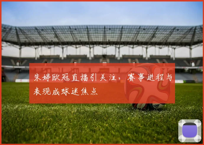 朱婷欧冠直播引关注，赛事进程与表现成球迷焦点