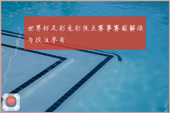 世界杯足彩竞彩焦点赛事赛前解读与投注参考