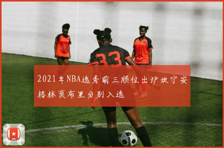 2021年NBA选秀前三顺位出炉坎宁安格林莫布里分别入选