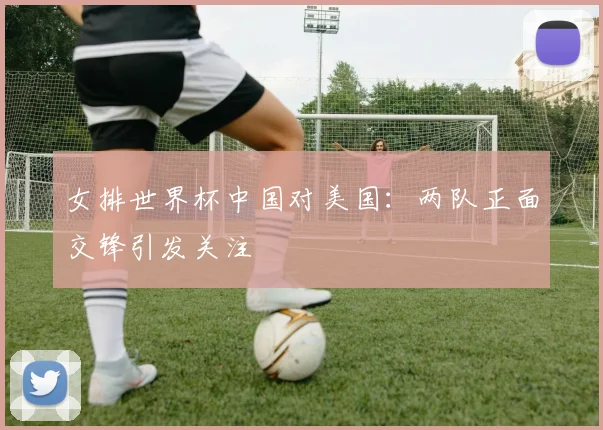 女排世界杯中国对美国:两队正面交锋引发关注