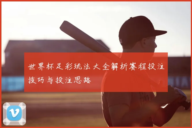 世界杯足彩玩法大全解析赛程投注技巧与投注思路