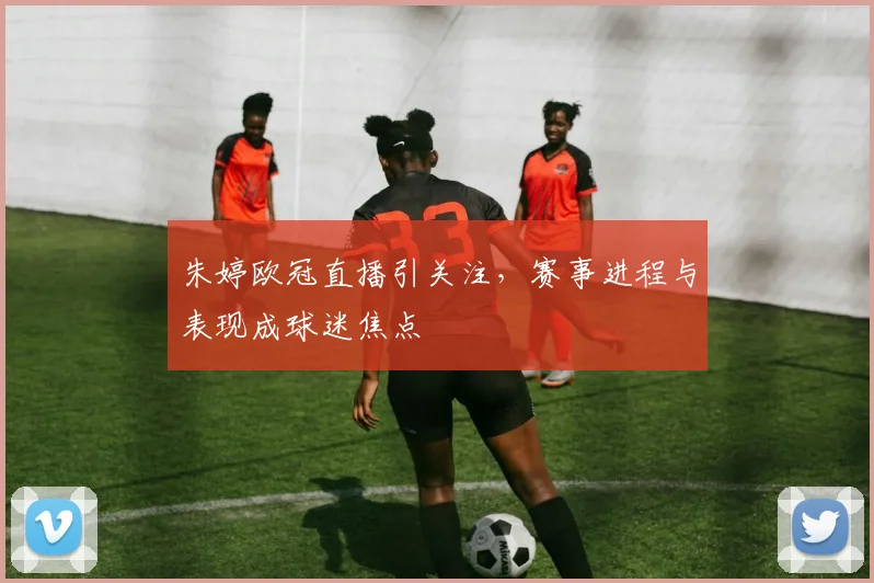 朱婷欧冠直播引关注，赛事进程与表现成球迷焦点