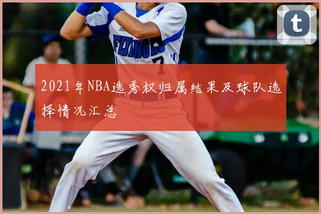 2021年NBA选秀权归属结果及球队选择情况汇总