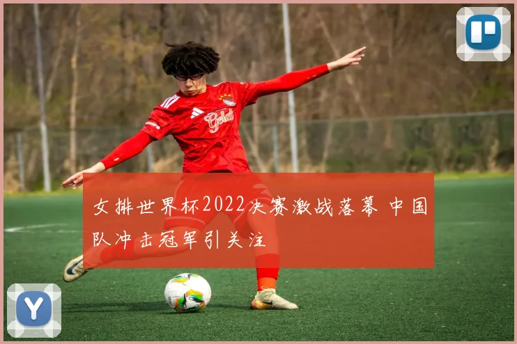 女排世界杯2022决赛激战落幕 中国队冲击冠军引关注