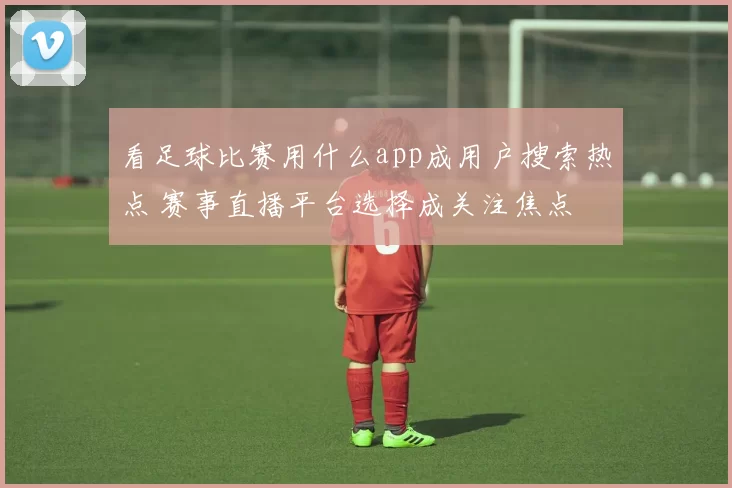 看足球比赛用什么app成用户搜索热点 赛事直播平台选择成关注焦点