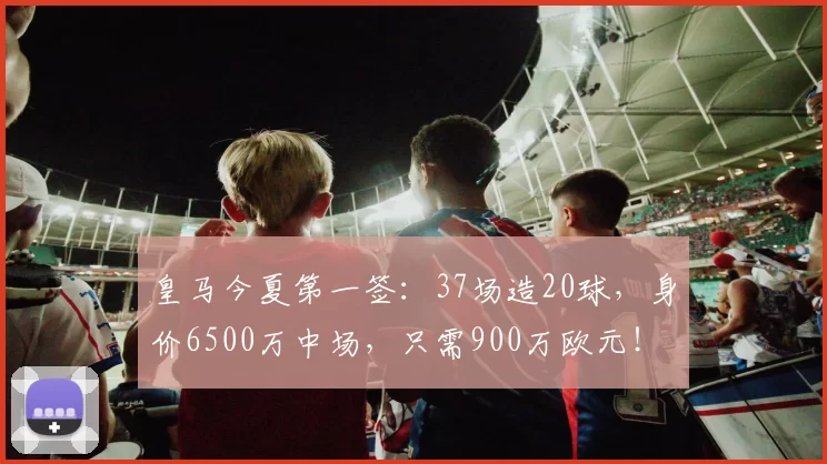 皇马今夏第一签：37场造20球，身价6500万中场，只需900万欧元！