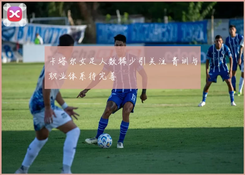 卡塔尔女足人数稀少引关注 青训与职业体系待完善