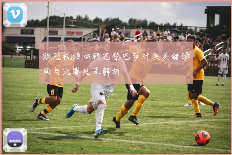 欧冠视频回顾巴黎巴萨对决关键瞬间与比赛结果解析