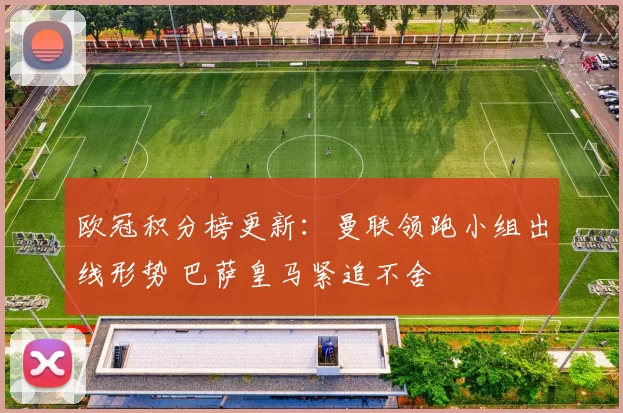 欧冠积分榜更新：曼联领跑小组出线形势 巴萨皇马紧追不舍