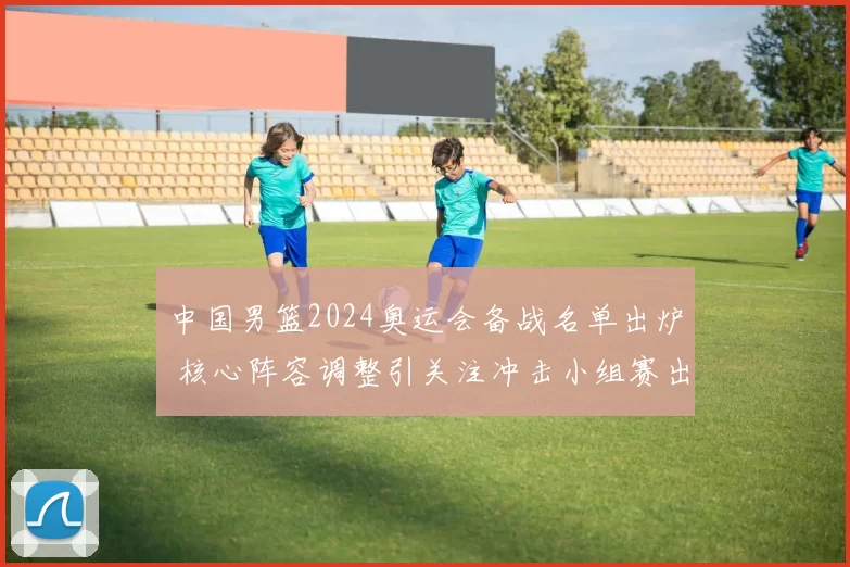 中国男篮2024奥运会备战名单出炉 核心阵容调整引关注冲击小组赛出线