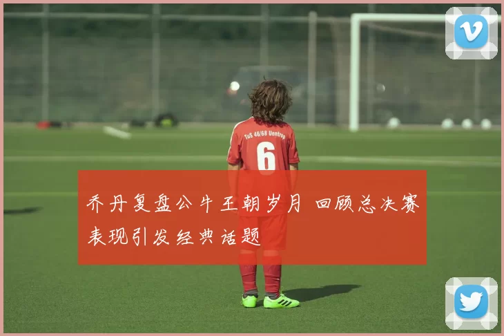 乔丹复盘公牛王朝岁月 回顾总决赛表现引发经典话题