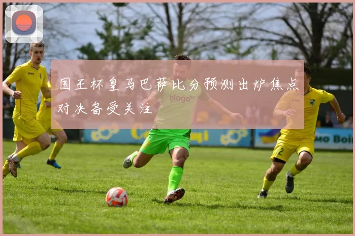 国王杯皇马巴萨比分预测出炉焦点对决备受关注