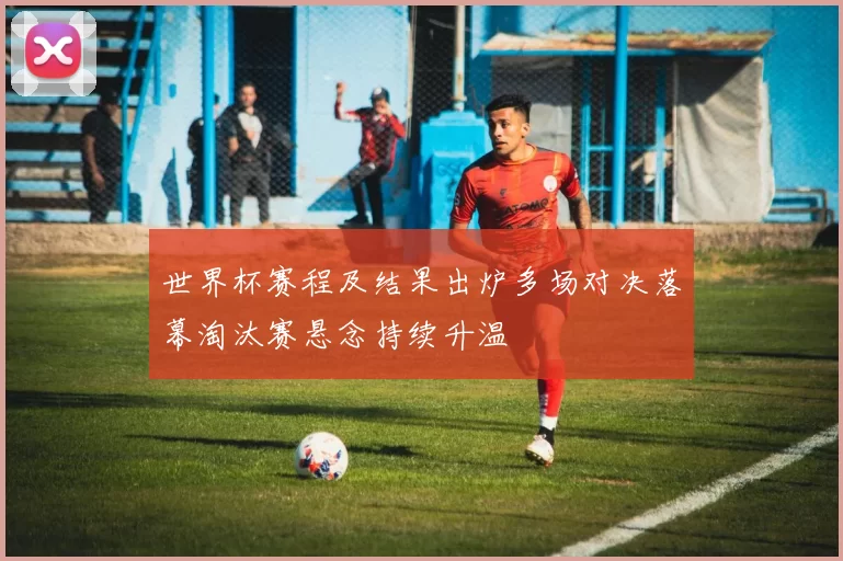 世界杯赛程及结果出炉多场对决落幕淘汰赛悬念持续升温