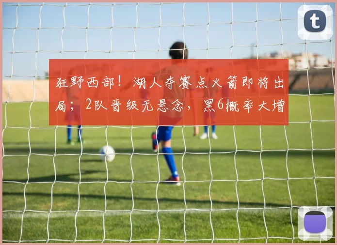 狂野西部！湖人夺赛点火箭即将出局；2队晋级无悬念，黑6概率大增