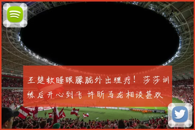 王楚钦睡眼朦胧外出理疗！莎莎训练后开心到飞 许昕马龙相谈甚欢