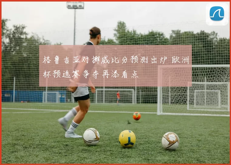 格鲁吉亚对挪威比分预测出炉 欧洲杯预选赛争夺再添看点