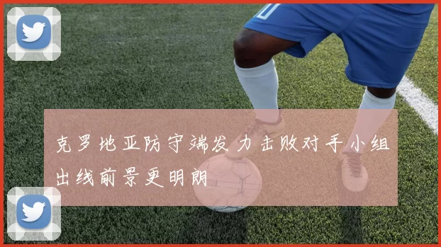 克罗地亚防守端发力击败对手小组出线前景更明朗