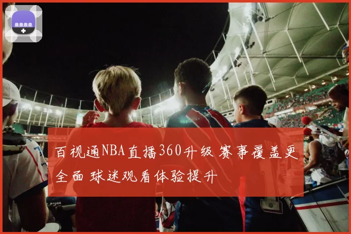 百视通NBA直播360升级 赛事覆盖更全面 球迷观看体验提升